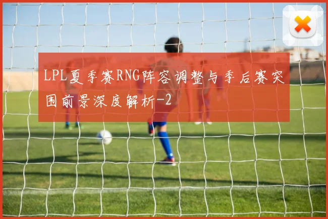 LPL夏季赛RNG阵容调整与季后赛突围前景深度解析