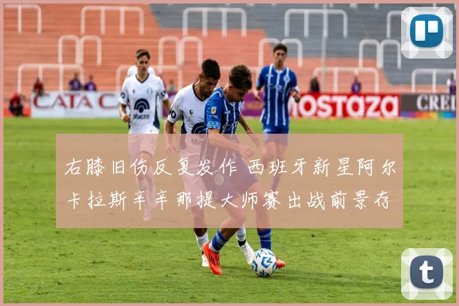 右膝旧伤反复发作 西班牙新星阿尔卡拉斯辛辛那提大师赛出战前景存疑