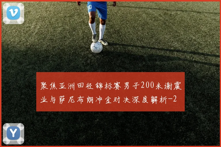聚焦亚洲田径锦标赛男子200米谢震业与萨尼布朗冲金对决深度解析