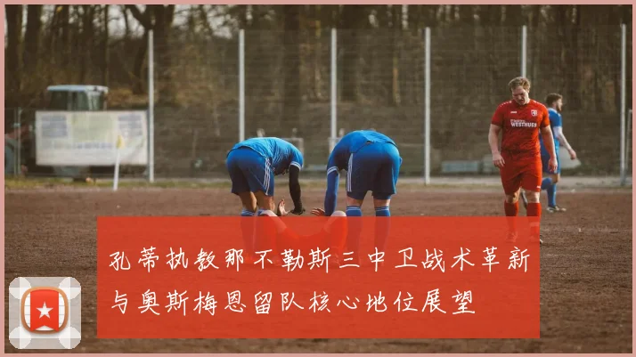 孔蒂执教那不勒斯三中卫战术革新与奥斯梅恩留队核心地位展望