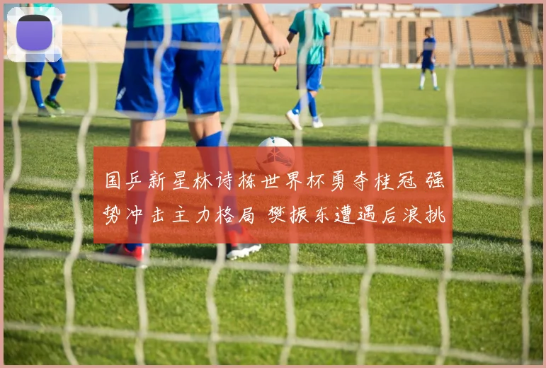 国乒新星林诗栋世界杯勇夺桂冠 强势冲击主力格局 樊振东遭遇后浪挑战压力剧增