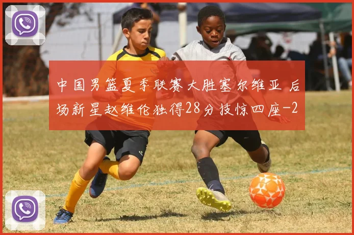中国男篮夏季联赛大胜塞尔维亚 后场新星赵维伦独得28分技惊四座
