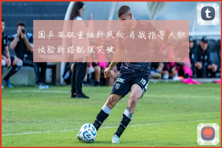 国乒混双重组新风向 肖战指导大胆试验新搭配谋突破