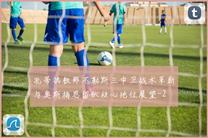 孔蒂执教那不勒斯三中卫战术革新与奥斯梅恩留队核心地位展望