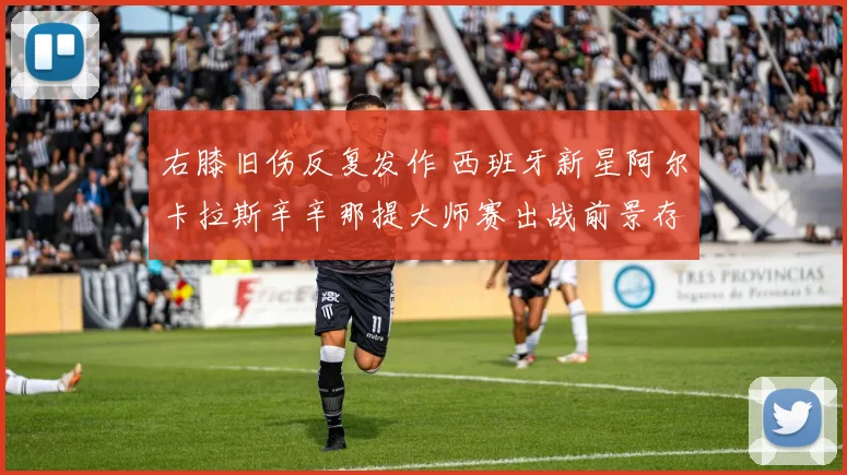 右膝旧伤反复发作 西班牙新星阿尔卡拉斯辛辛那提大师赛出战前景存疑