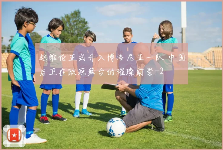 赵维伦正式升入博洛尼亚一队 中国后卫在欧冠舞台的璀璨前景