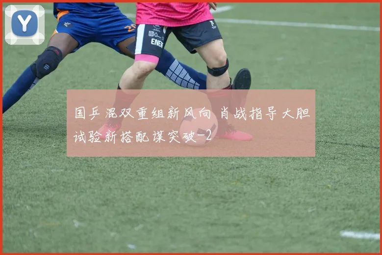 国乒混双重组新风向 肖战指导大胆试验新搭配谋突破