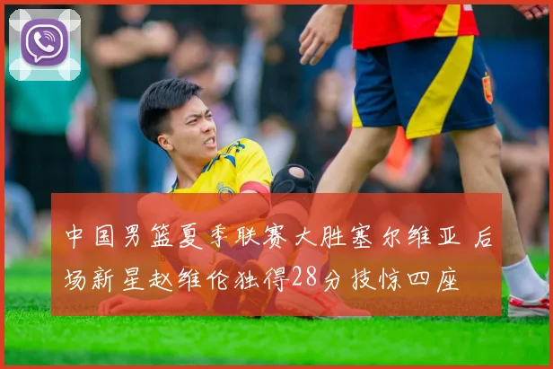 中国男篮夏季联赛大胜塞尔维亚 后场新星赵维伦独得28分技惊四座