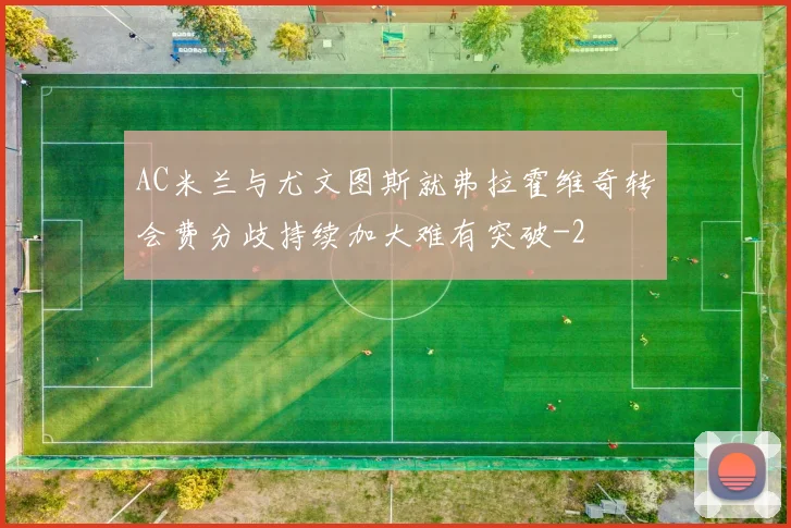 AC米兰与尤文图斯就弗拉霍维奇转会费分歧持续加大难有突破