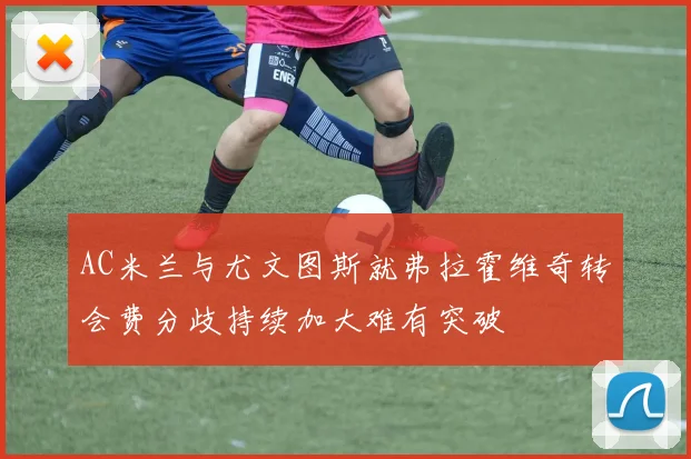 AC米兰与尤文图斯就弗拉霍维奇转会费分歧持续加大难有突破