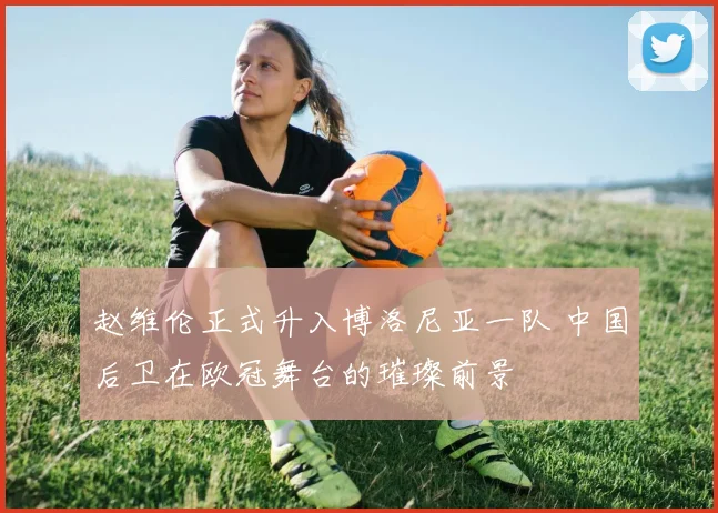 赵维伦正式升入博洛尼亚一队 中国后卫在欧冠舞台的璀璨前景